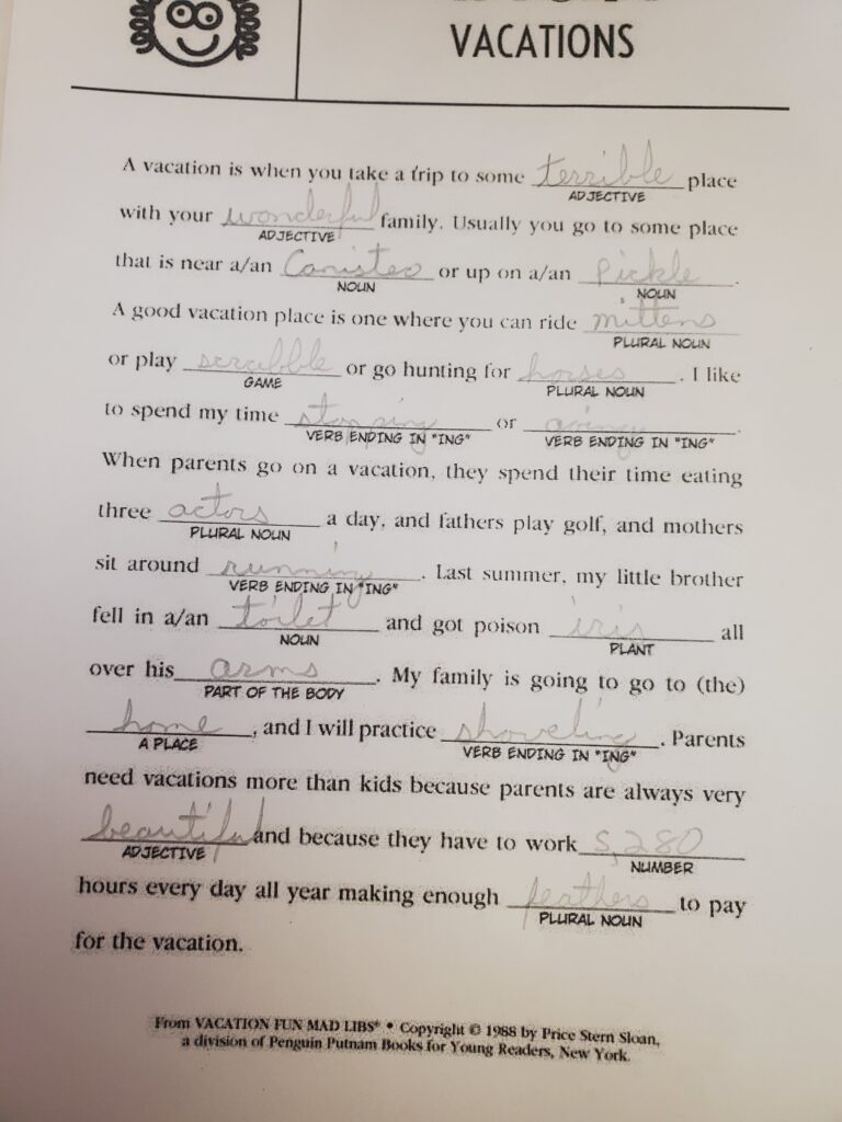 Mad Libs: Vacations
A vacation is when you take a trip to some terrible place with your wonderful family. Usually, you go to some place that is near Canisteo, or up a pickle. A good vacation place is one where you can ride mittens or play Scrabble or go hunting for horses. I like to spend my time stopping or going. When parents go on a vacation, they spend their time eating three actors a day, and fathers play golf, and mothers sit around running. Last summer, my little brother fell in a toilet and got poison iris all over his arms. My family is going to go to the home and I will practice shoveling. Parents need vacations more than kids because they have to work 5,280 hours every day all year making enough feathers to pay for the vacation.